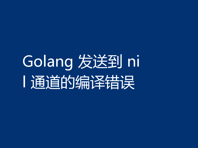 Golang 发送到 nil 通道的编译错误