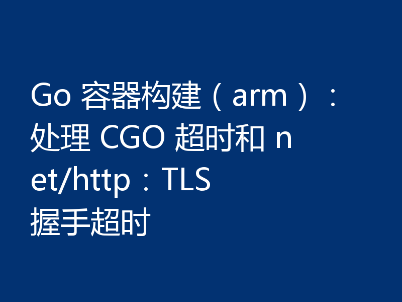 Go 容器构建（arm）：处理 CGO 超时和 net/http：TLS 握手超时