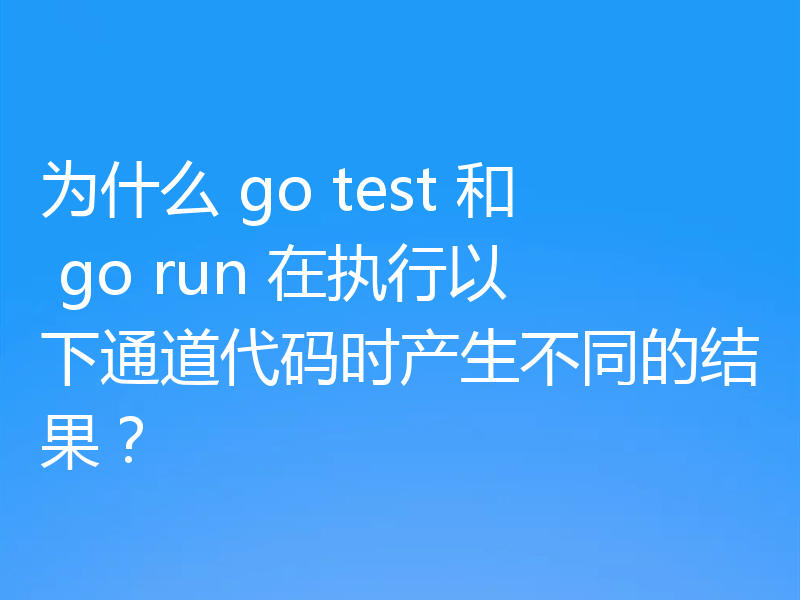 为什么 go test 和 go run 在执行以下通道代码时产生不同的结果？