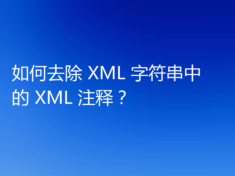 如何去除 XML 字符串中的 XML 注释？