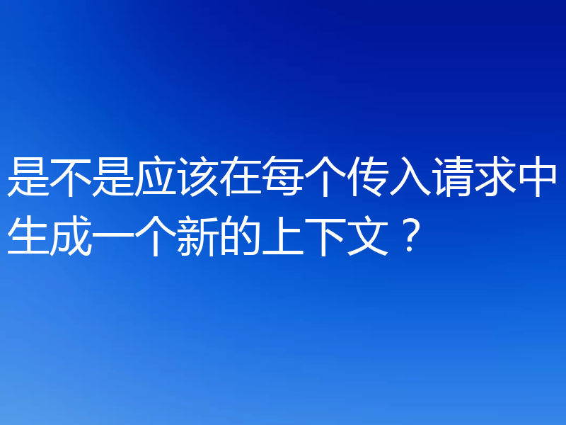 是不是应该在每个传入请求中生成一个新的上下文？