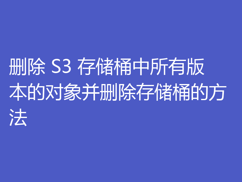 删除 S3 存储桶中所有版本的对象并删除存储桶的方法