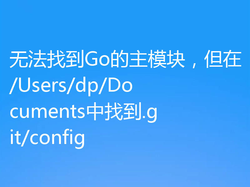 无法找到Go的主模块，但在/Users/dp/Documents中找到.git/config