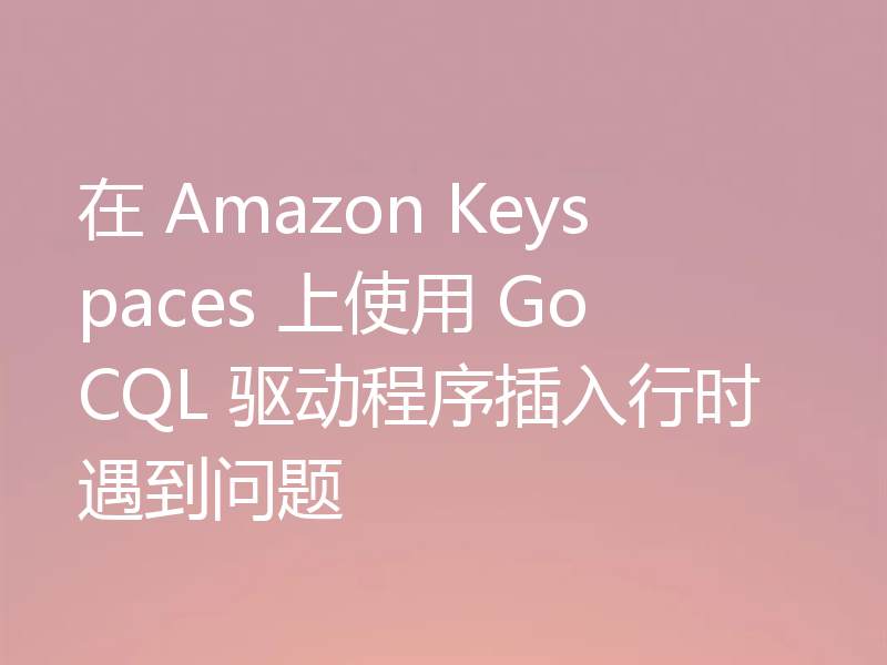 在 Amazon Keyspaces 上使用 GoCQL 驱动程序插入行时遇到问题