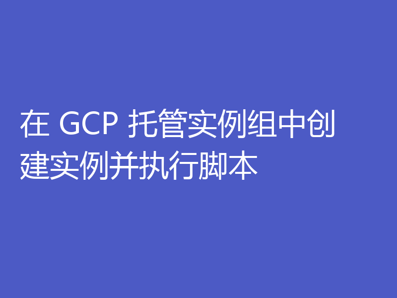 在 GCP 托管实例组中创建实例并执行脚本