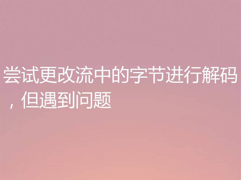 尝试更改流中的字节进行解码，但遇到问题