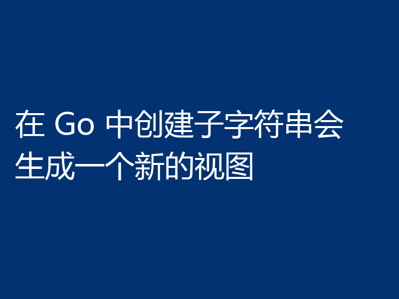 在 Go 中创建子字符串会生成一个新的视图