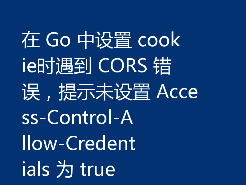 在 Go 中设置 cookie时遇到 CORS 错误，提示未设置 Access-Control-Allow-Credentials 为 true