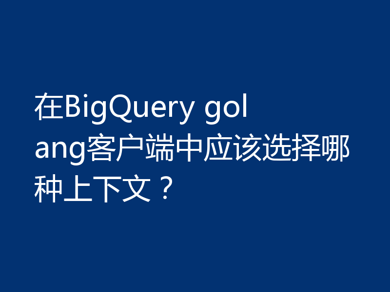 在BigQuery golang客户端中应该选择哪种上下文？