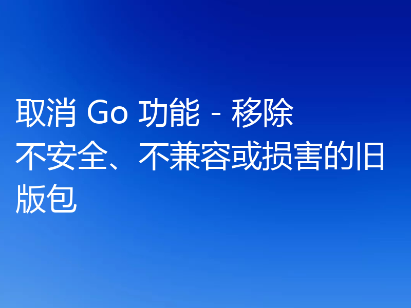 取消 Go 功能 - 移除不安全、不兼容或损害的旧版包