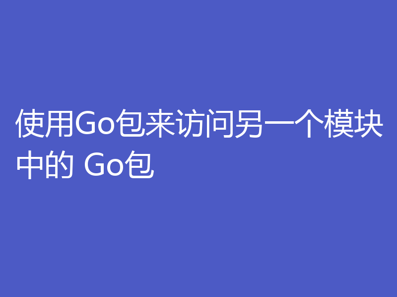 使用Go包来访问另一个模块中的 Go包