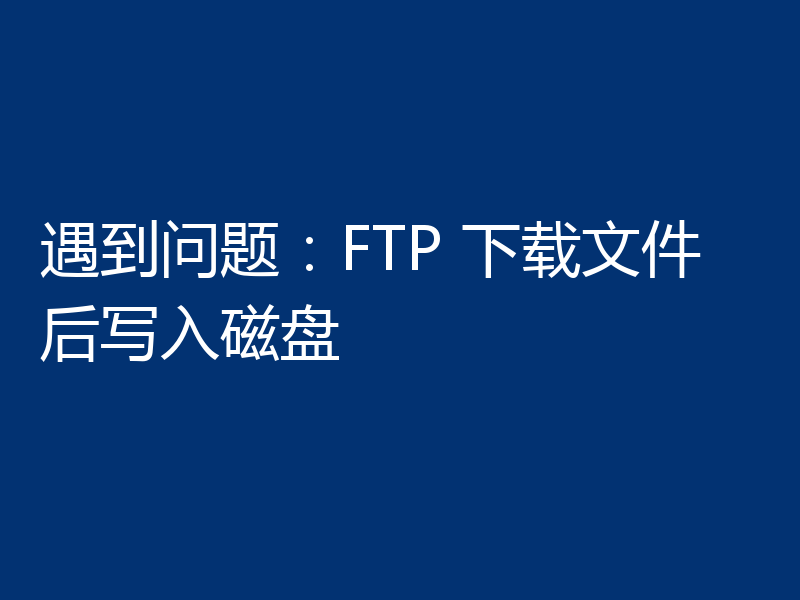 遇到问题：FTP 下载文件后写入磁盘