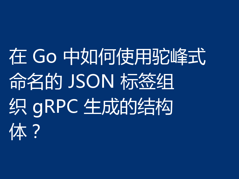 在 Go 中如何使用驼峰式命名的 JSON 标签组织 gRPC 生成的结构体？