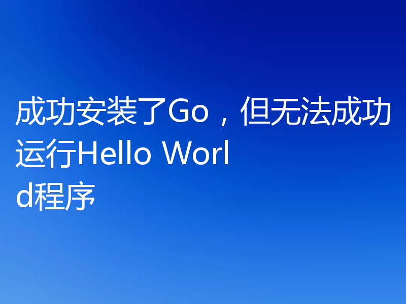 成功安装了Go，但无法成功运行Hello World程序