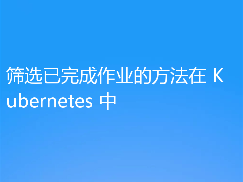 筛选已完成作业的方法在 Kubernetes 中