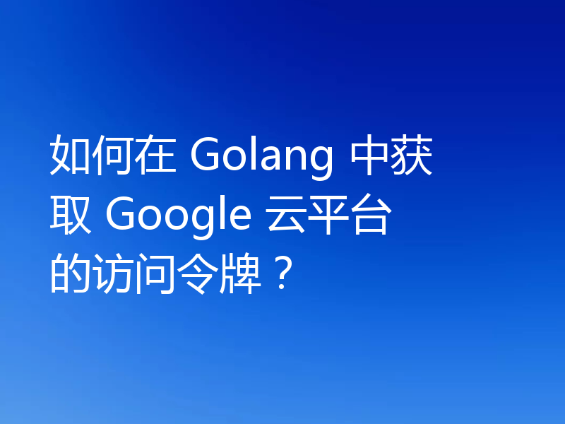 如何在 Golang 中获取 Google 云平台的访问令牌？