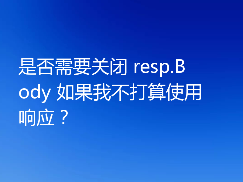 是否需要关闭 resp.Body 如果我不打算使用响应？