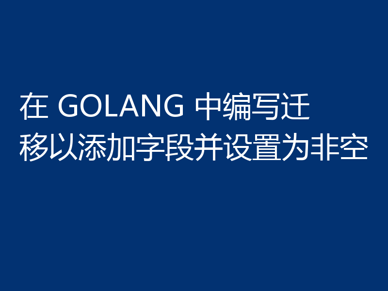 在 GOLANG 中编写迁移以添加字段并设置为非空