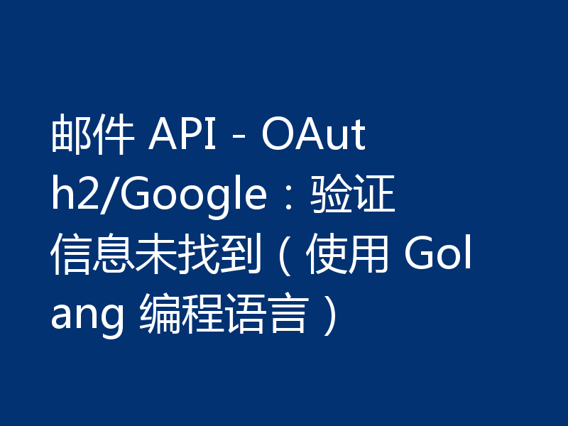 邮件 API - OAuth2/Google：验证信息未找到（使用 Golang 编程语言）