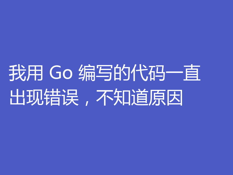 我用 Go 编写的代码一直出现错误，不知道原因