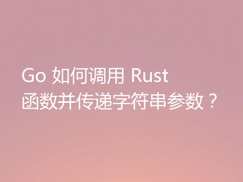 Go 如何调用 Rust 函数并传递字符串参数？