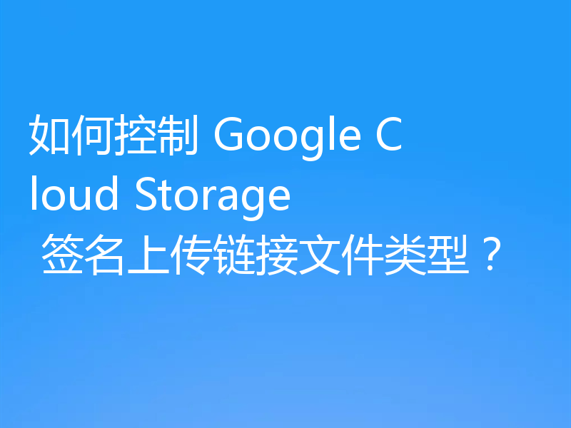 如何控制 Google Cloud Storage 签名上传链接文件类型？