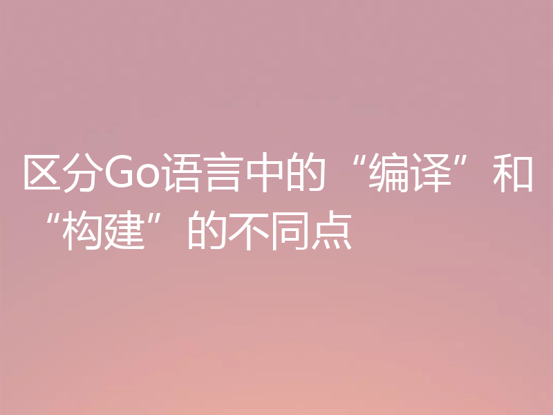 区分Go语言中的“编译”和“构建”的不同点