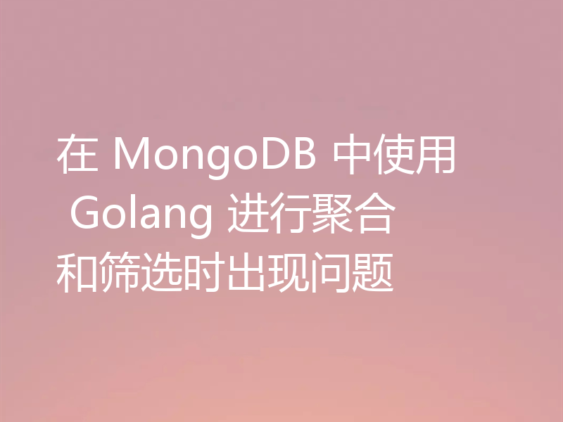 在 MongoDB 中使用 Golang 进行聚合和筛选时出现问题