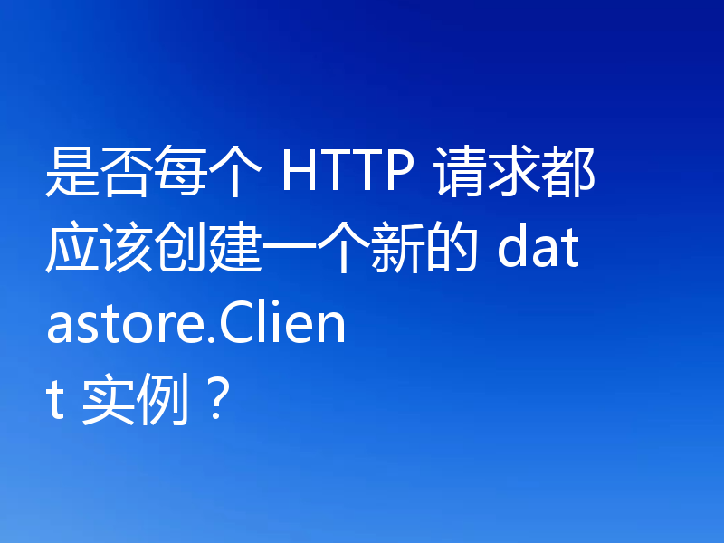 是否每个 HTTP 请求都应该创建一个新的 datastore.Client 实例？