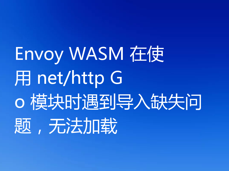 Envoy WASM 在使用 net/http Go 模块时遇到导入缺失问题，无法加载