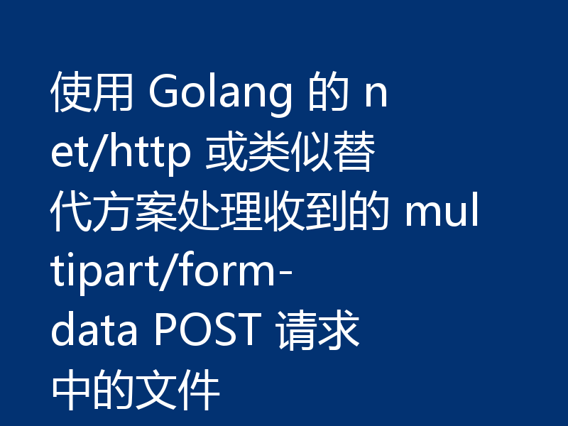 使用 Golang 的 net/http 或类似替代方案处理收到的 multipart/form-data POST 请求中的文件