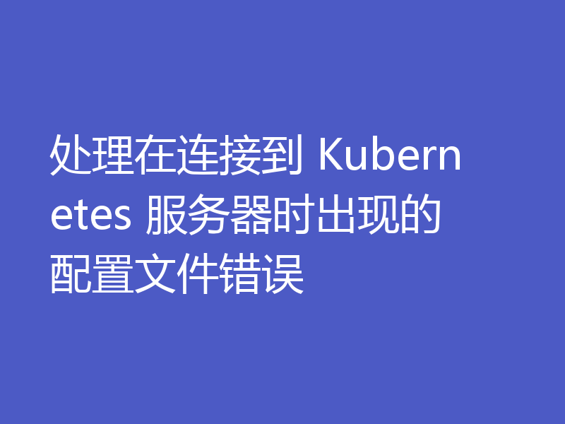 处理在连接到 Kubernetes 服务器时出现的配置文件错误