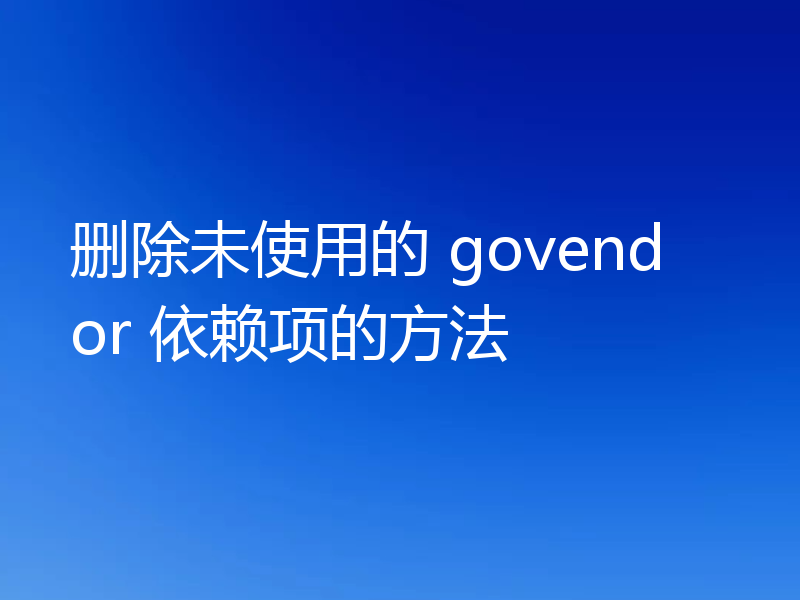 删除未使用的 govendor 依赖项的方法