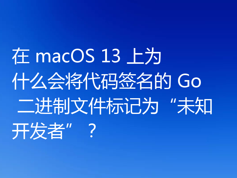 在 macOS 13 上为什么会将代码签名的 Go 二进制文件标记为“未知开发者”？