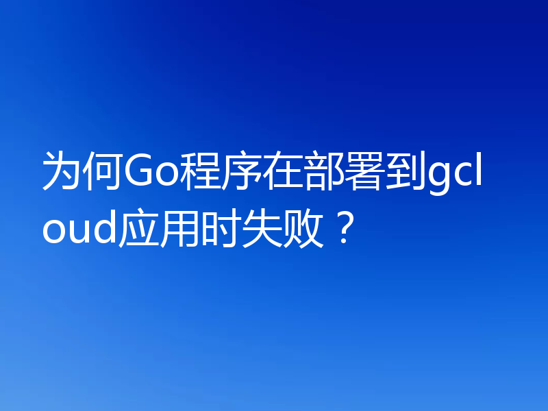 为何Go程序在部署到gcloud应用时失败？