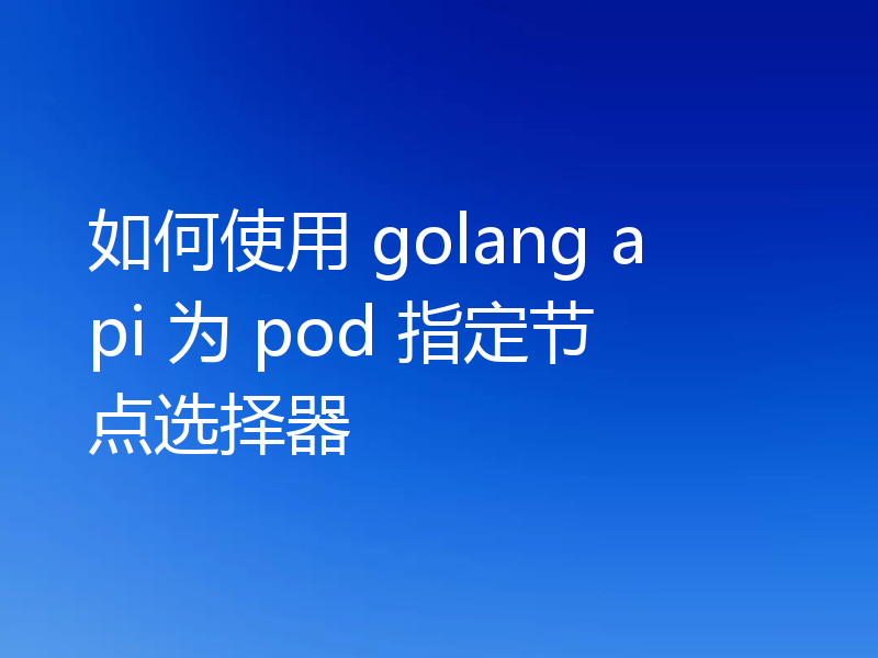 如何使用 golang api 为 pod 指定节点选择器
