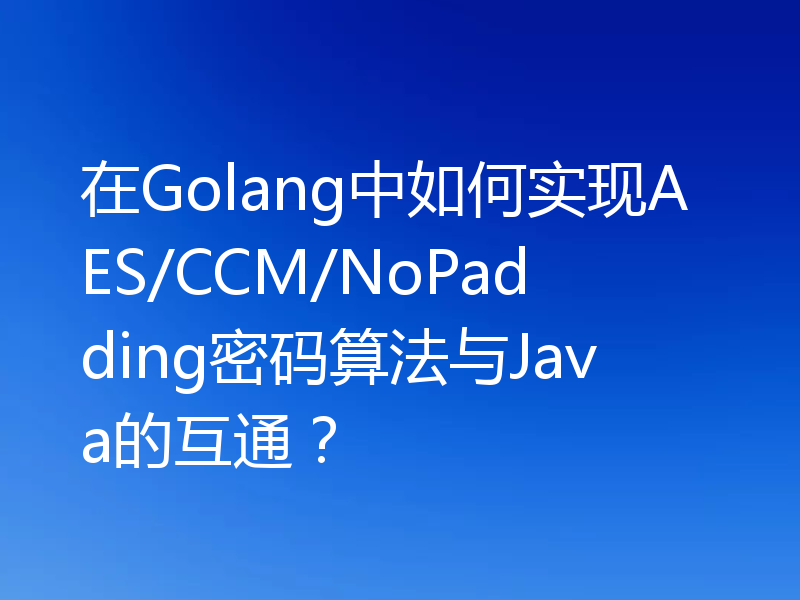 在Golang中如何实现AES/CCM/NoPadding密码算法与Java的互通？