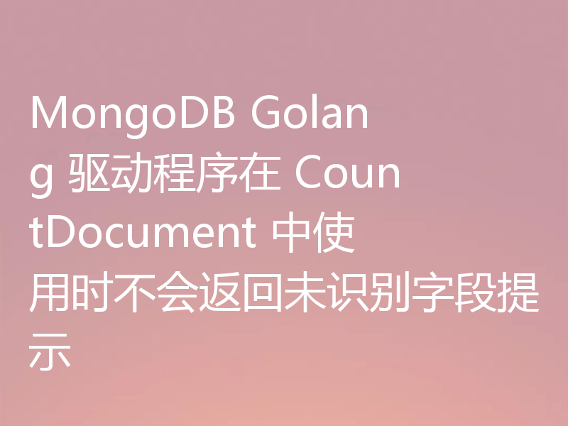 MongoDB Golang 驱动程序在 CountDocument 中使用时不会返回未识别字段提示
