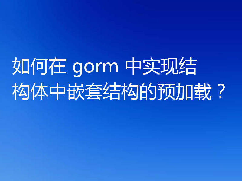 如何在 gorm 中实现结构体中嵌套结构的预加载？