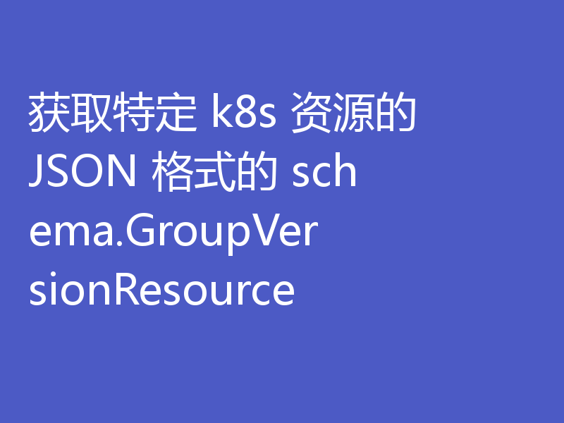 获取特定 k8s 资源的 JSON 格式的 schema.GroupVersionResource