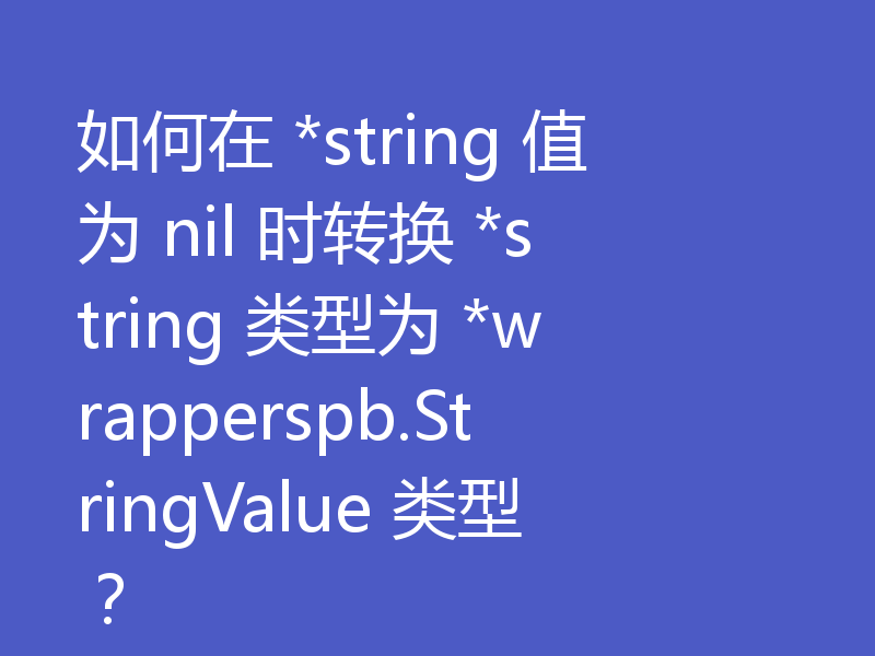 如何在 *string 值为 nil 时转换 *string 类型为 *wrapperspb.StringValue 类型？