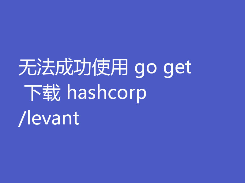 无法成功使用 go get 下载 hashcorp/levant
