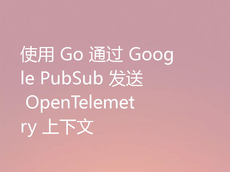 使用 Go 通过 Google PubSub 发送 OpenTelemetry 上下文