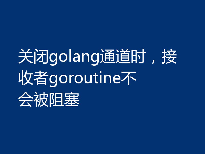 关闭golang通道时，接收者goroutine不会被阻塞