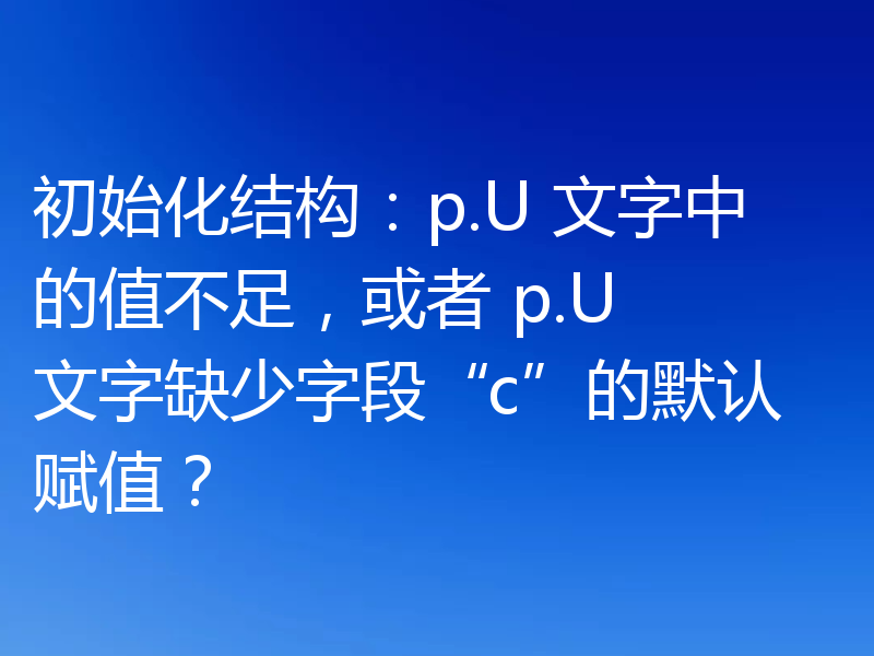 初始化结构：p.U 文字中的值不足，或者 p.U 文字缺少字段“c”的默认赋值？