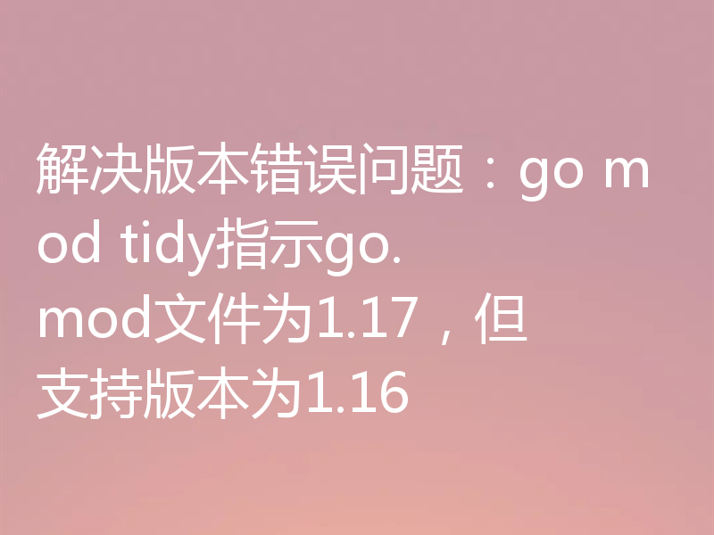 解决版本错误问题：go mod tidy指示go.mod文件为1.17，但支持版本为1.16