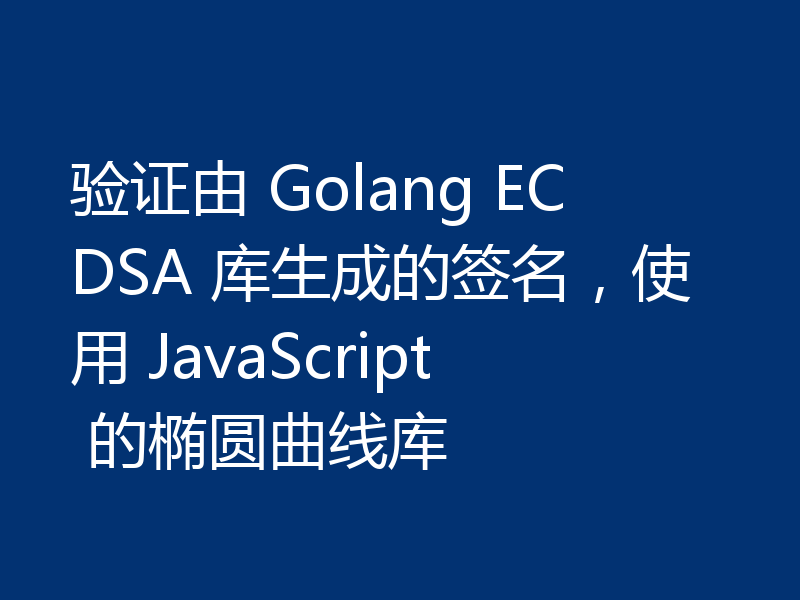 验证由 Golang ECDSA 库生成的签名，使用 JavaScript 的椭圆曲线库
