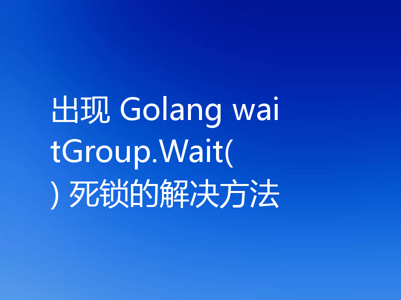 出现 Golang waitGroup.Wait() 死锁的解决方法