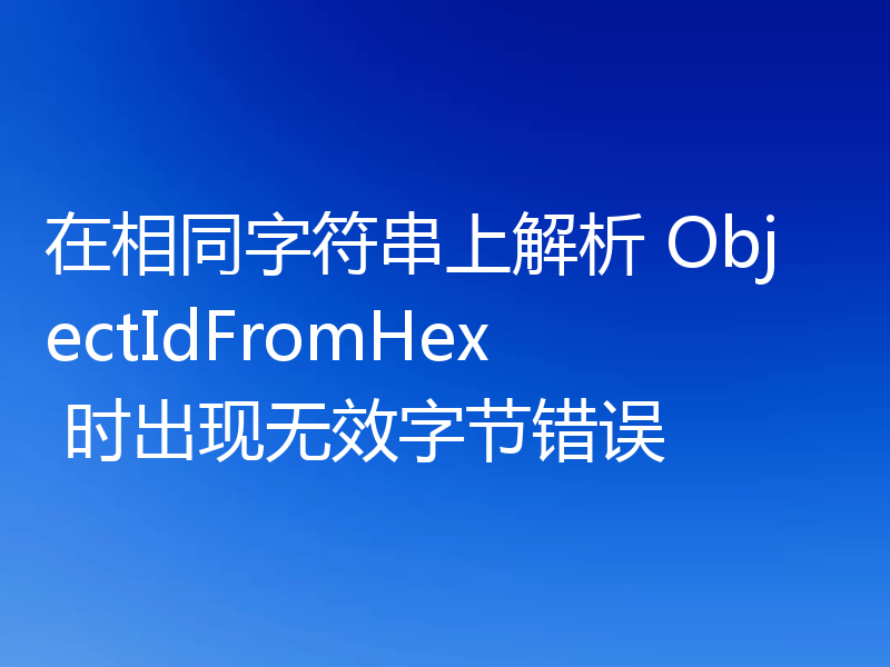 在相同字符串上解析 ObjectIdFromHex 时出现无效字节错误