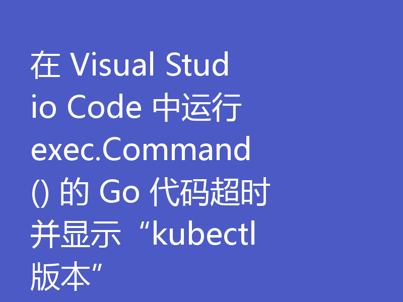 在 Visual Studio Code 中运行 exec.Command() 的 Go 代码超时并显示“kubectl 版本”